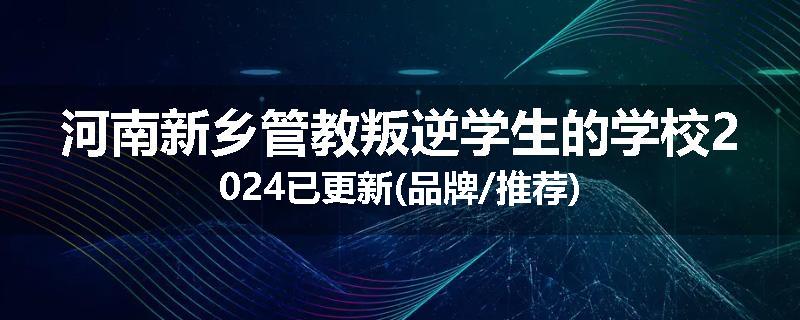 河南新乡管教叛逆学生的学校2024已更新(品牌/推荐)
