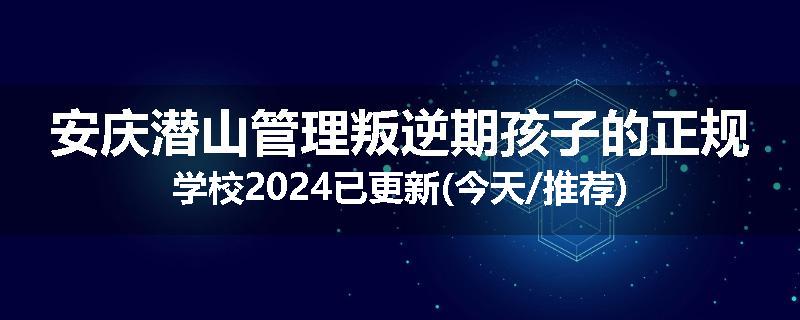 安庆潜山管理叛逆期孩子的正规学校2024已更新(今天/推荐)