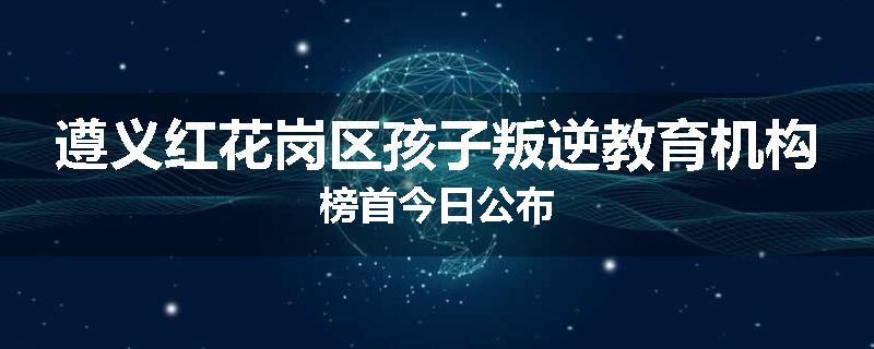 遵义红花岗区孩子叛逆教育机构榜首今日公布