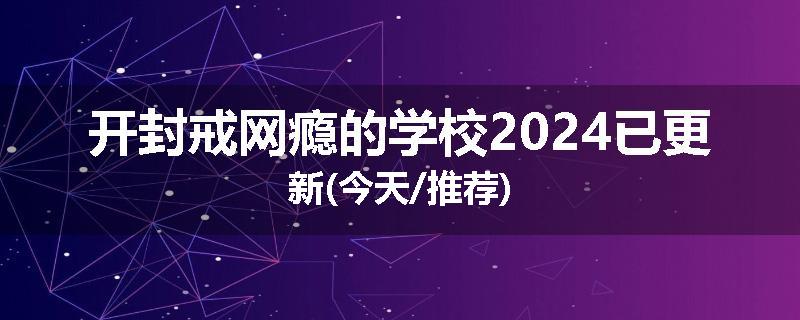 开封戒网瘾的学校2024已更新(今天/推荐)