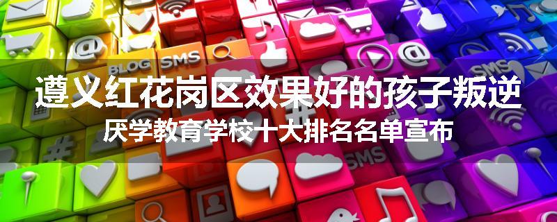 遵义红花岗区效果好的孩子叛逆厌学教育学校十大排名名单宣布