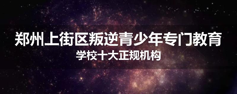 郑州上街区叛逆青少年专门教育学校十大正规机构