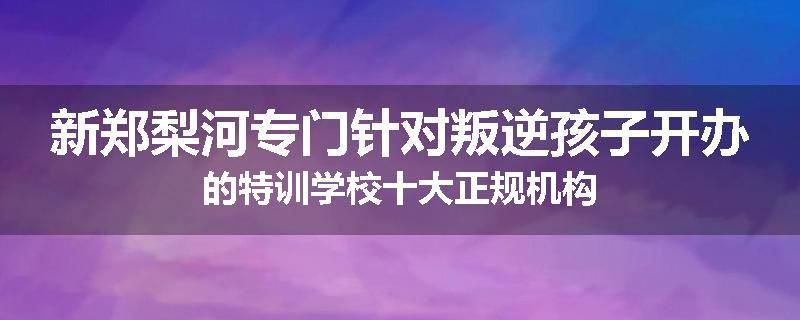 新郑梨河专门针对叛逆孩子开办的特训学校十大正规机构