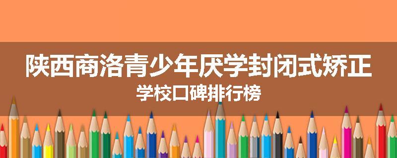 陕西商洛青少年厌学封闭式矫正学校口碑排行榜