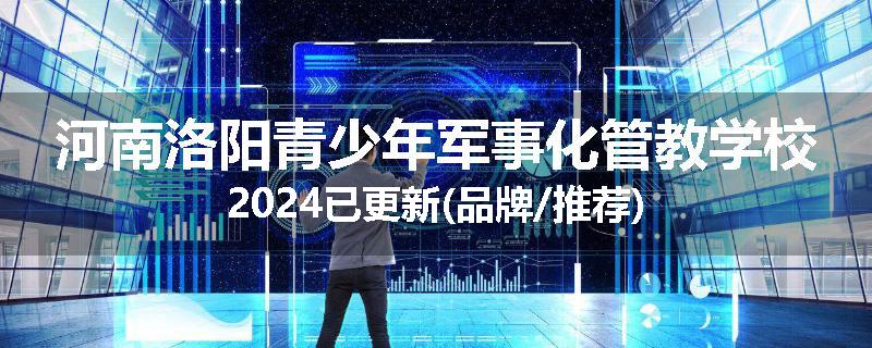 河南洛阳青少年军事化管教学校2024已更新(品牌/推荐)