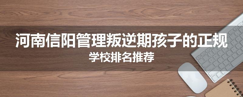 河南信阳管理叛逆期孩子的正规学校排名推荐