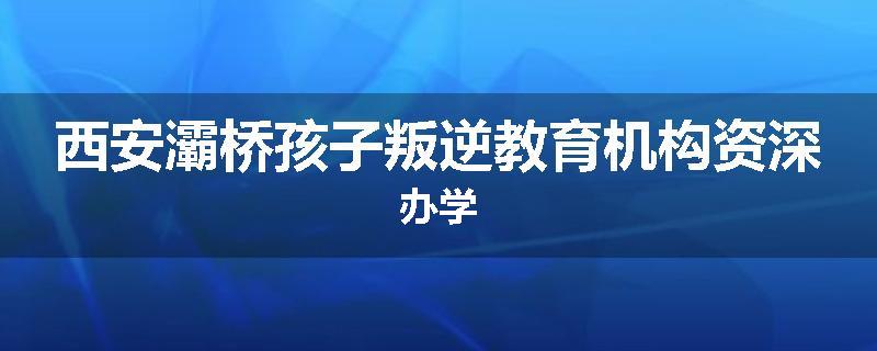 西安灞桥孩子叛逆教育机构资深办学
