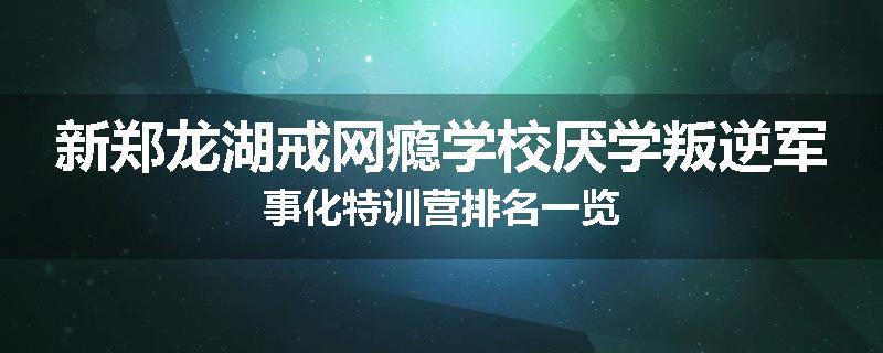新郑龙湖戒网瘾学校厌学叛逆军事化特训营排名一览