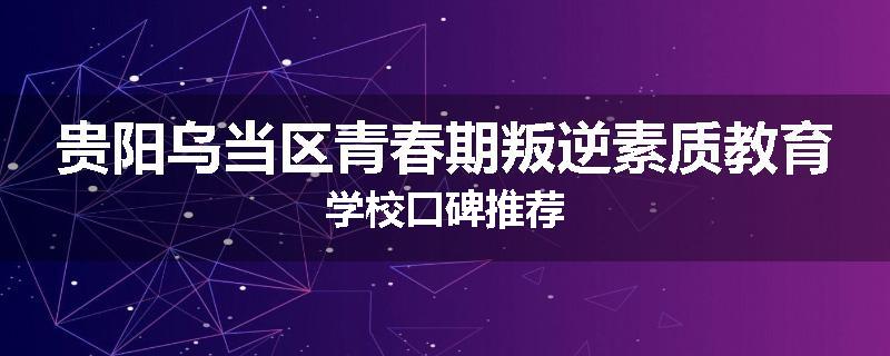 贵阳乌当区青春期叛逆素质教育学校口碑推荐