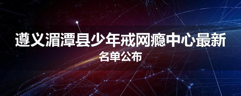 遵义湄潭县少年戒网瘾中心最新名单公布