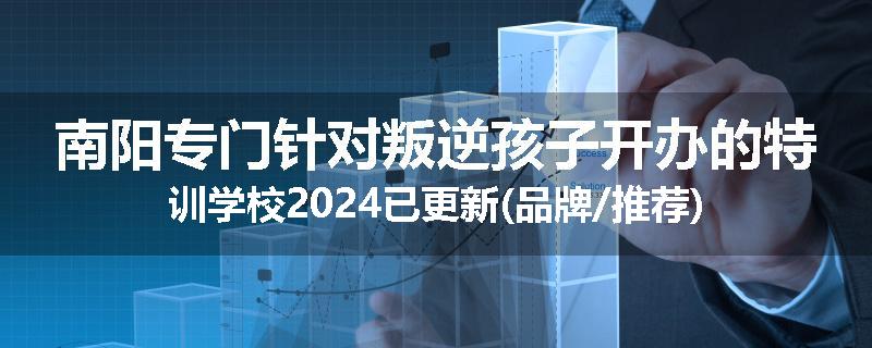 南阳专门针对叛逆孩子开办的特训学校2024已更新(品牌/推荐)