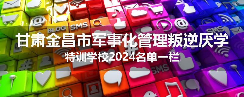 甘肃金昌市军事化管理叛逆厌学特训学校2024名单一栏