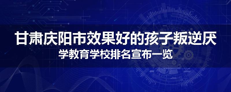 甘肃庆阳市效果好的孩子叛逆厌学教育学校排名宣布一览