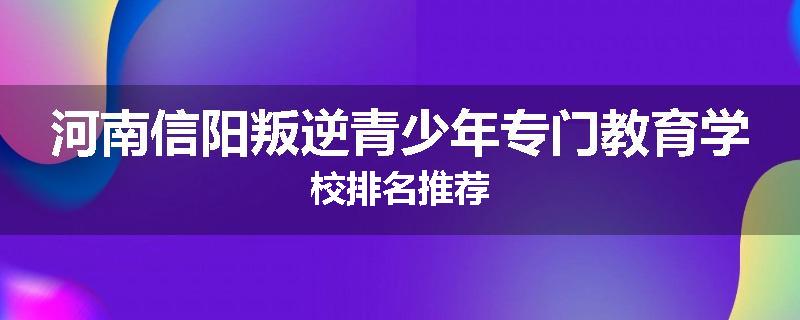 河南信阳叛逆青少年专门教育学校排名推荐