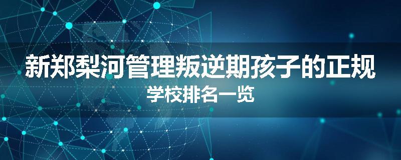 新郑梨河管理叛逆期孩子的正规学校排名一览