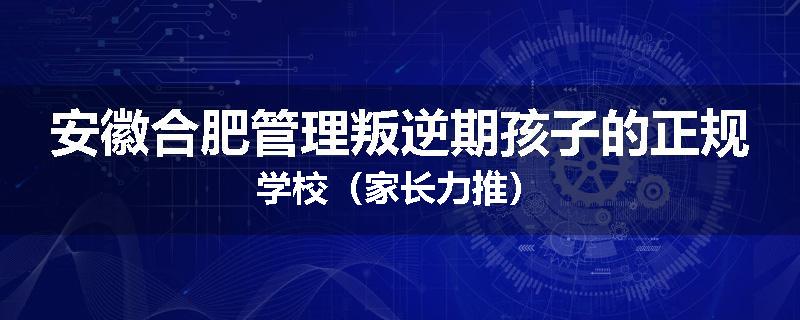 安徽合肥管理叛逆期孩子的正规学校（家长力推）