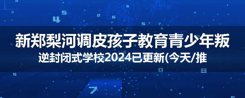 新郑梨河调皮孩子教育青少年叛逆封闭式学校2024已更新(今天/推荐)