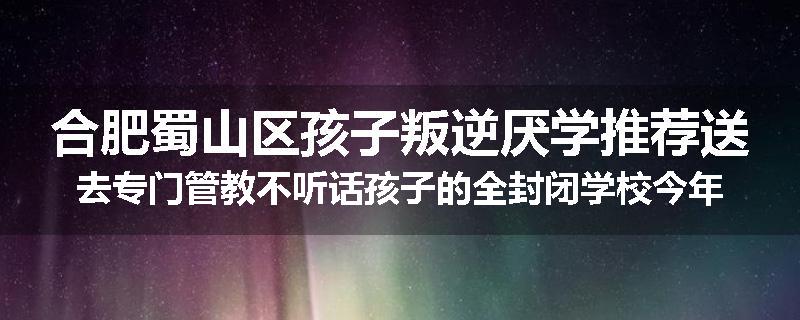 合肥蜀山区孩子叛逆厌学推荐送去专门管教不听话孩子的全封闭学校今年值得推荐