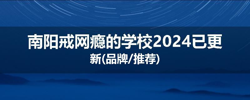 南阳戒网瘾的学校2024已更新(品牌/推荐)