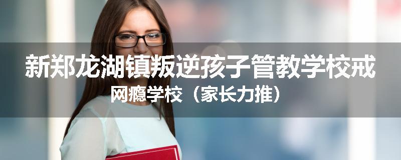 新郑龙湖镇叛逆孩子管教学校戒网瘾学校（家长力推）