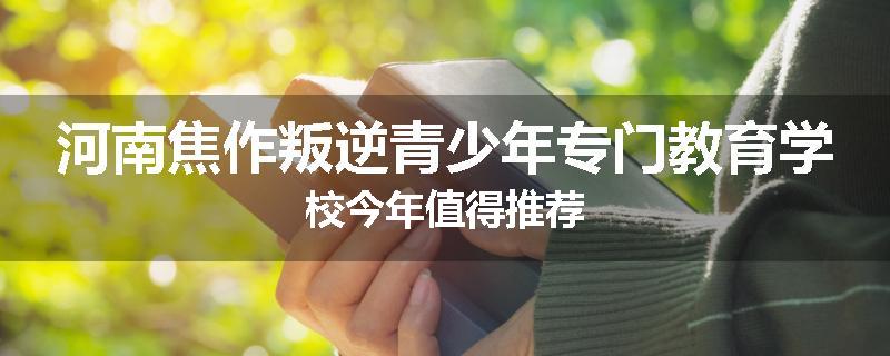 河南焦作叛逆青少年专门教育学校今年值得推荐