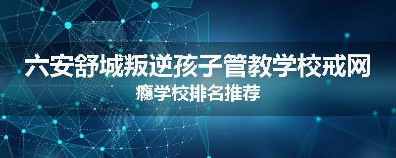 六安舒城叛逆孩子管教学校戒网瘾学校排名推荐