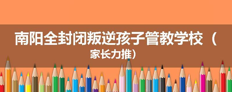 南阳全封闭叛逆孩子管教学校（家长力推）