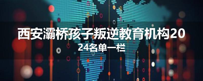 西安灞桥孩子叛逆教育机构2024名单一栏