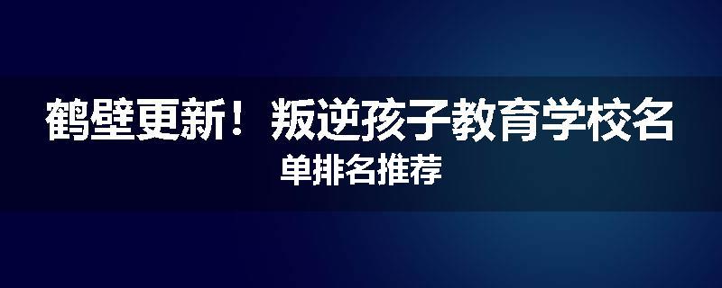 鹤壁更新！叛逆孩子教育学校名单排名推荐