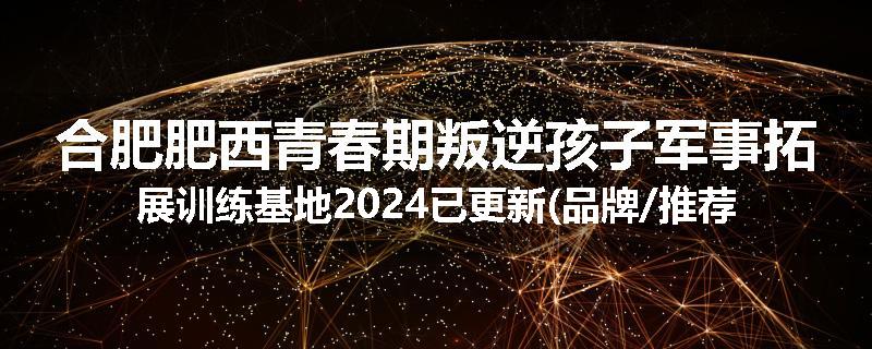 合肥肥西青春期叛逆孩子军事拓展训练基地2024已更新(品牌/推荐)