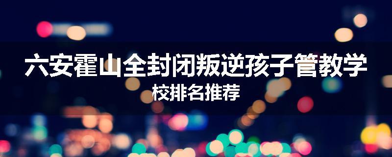 六安霍山全封闭叛逆孩子管教学校排名推荐