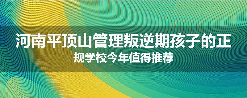 河南平顶山管理叛逆期孩子的正规学校今年值得推荐