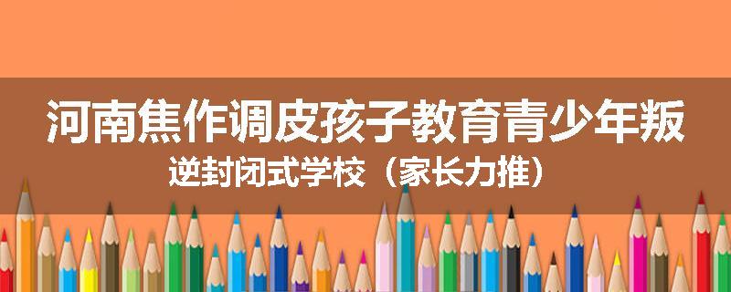 河南焦作调皮孩子教育青少年叛逆封闭式学校（家长力推）