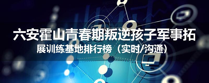 六安霍山青春期叛逆孩子军事拓展训练基地排行榜（实时/沟通）