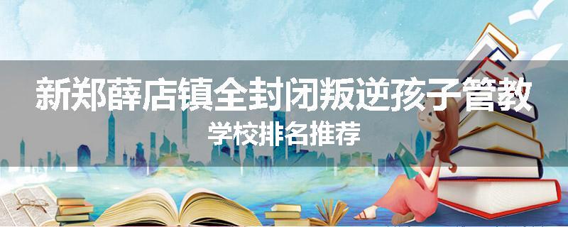 新郑薛店镇全封闭叛逆孩子管教学校排名推荐