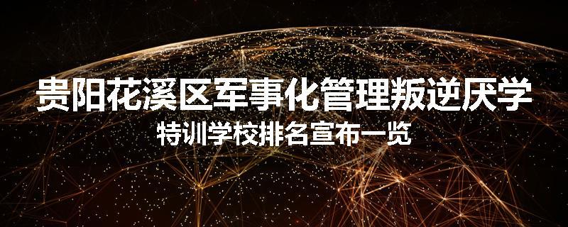 贵阳花溪区军事化管理叛逆厌学特训学校排名宣布一览