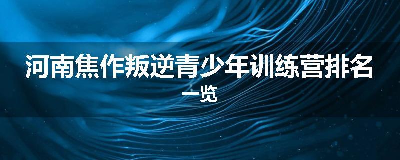 河南焦作叛逆青少年训练营排名一览