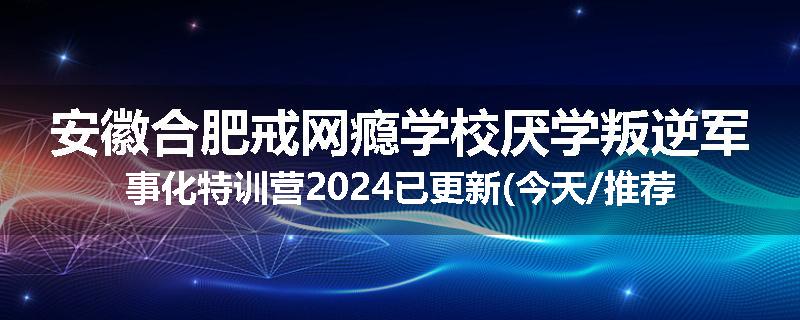安徽合肥戒网瘾学校厌学叛逆军事化特训营2024已更新(今天/推荐)