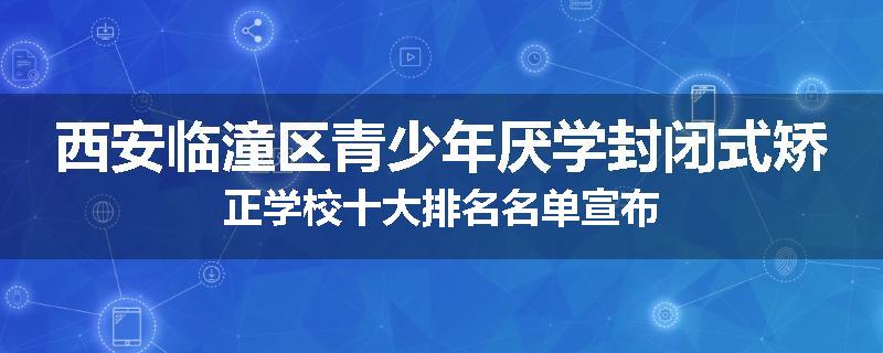 西安临潼区青少年厌学封闭式矫正学校十大排名名单宣布