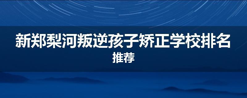 新郑梨河叛逆孩子矫正学校排名推荐