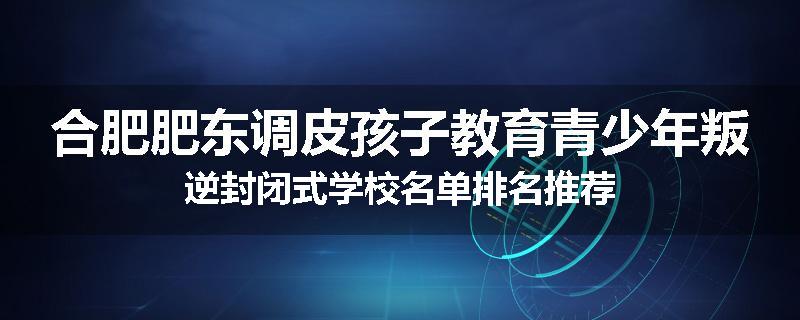 合肥肥东调皮孩子教育青少年叛逆封闭式学校名单排名推荐