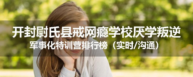 开封尉氏县戒网瘾学校厌学叛逆军事化特训营排行榜（实时/沟通）