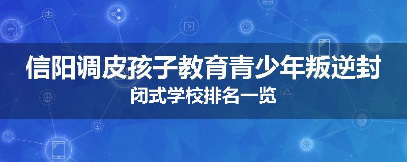 信阳调皮孩子教育青少年叛逆封闭式学校排名一览