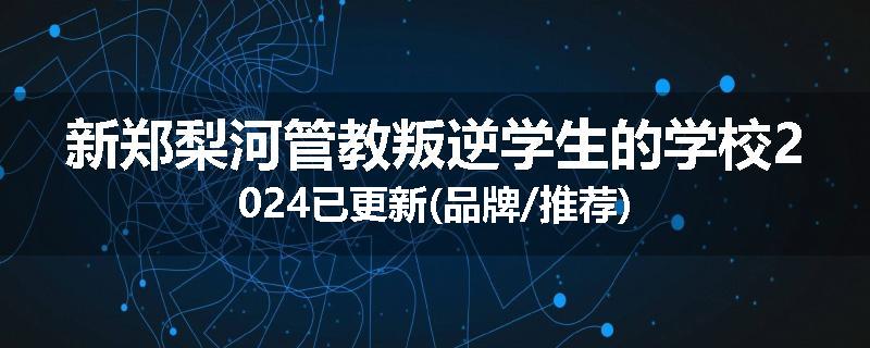 新郑梨河管教叛逆学生的学校2024已更新(品牌/推荐)