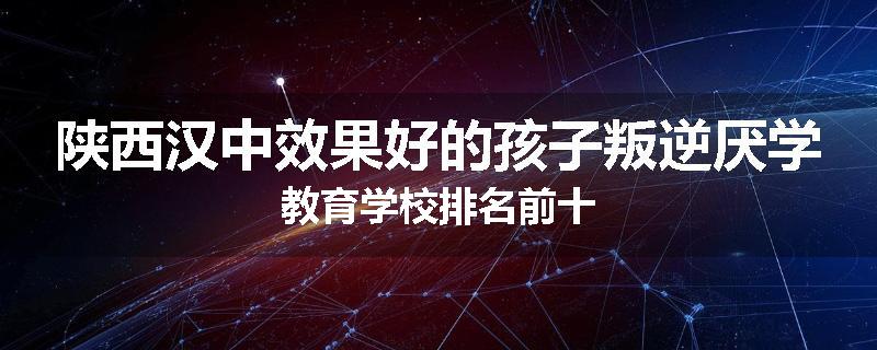 陕西汉中效果好的孩子叛逆厌学教育学校排名前十