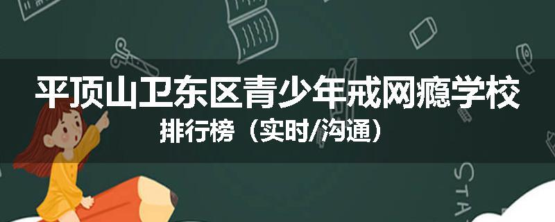 平顶山卫东区青少年戒网瘾学校排行榜（实时/沟通）