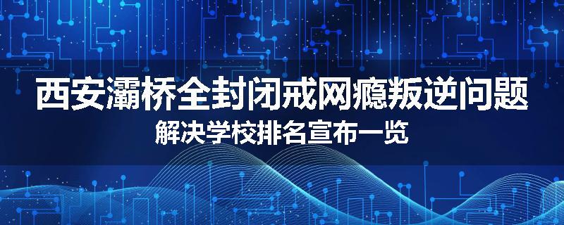西安灞桥全封闭戒网瘾叛逆问题解决学校排名宣布一览