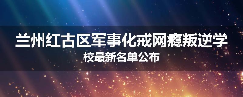 兰州红古区军事化戒网瘾叛逆学校最新名单公布