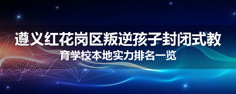 遵义红花岗区叛逆孩子封闭式教育学校本地实力排名一览