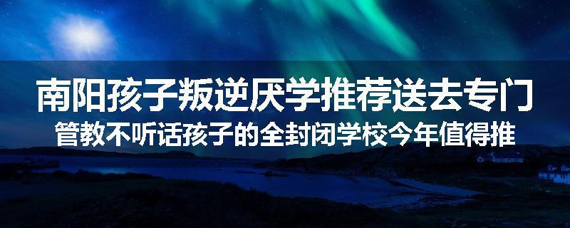 南阳孩子叛逆厌学推荐送去专门管教不听话孩子的全封闭学校今年值得推荐